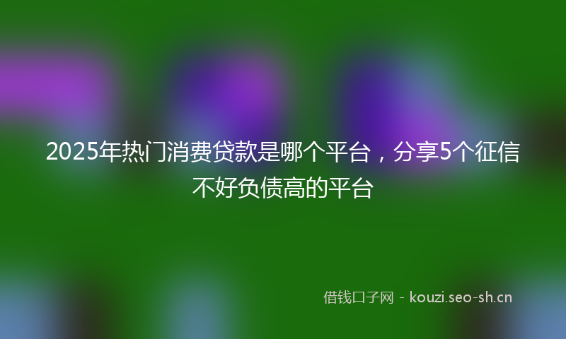 2025年热门消费贷款是哪个平台，分享5个征信不好负债高的平台