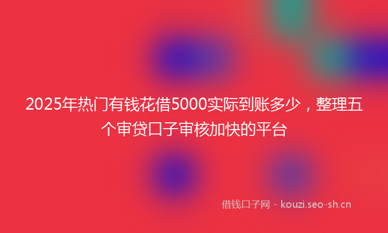 2025年热门有钱花借5000实际到账多少，整理五个审贷口子审核加快的平台