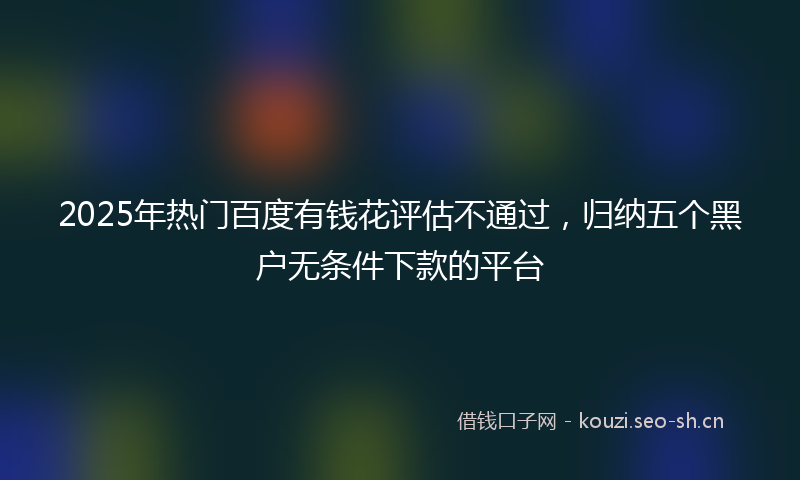 2025年热门百度有钱花评估不通过，归纳五个黑户无条件下款的平台