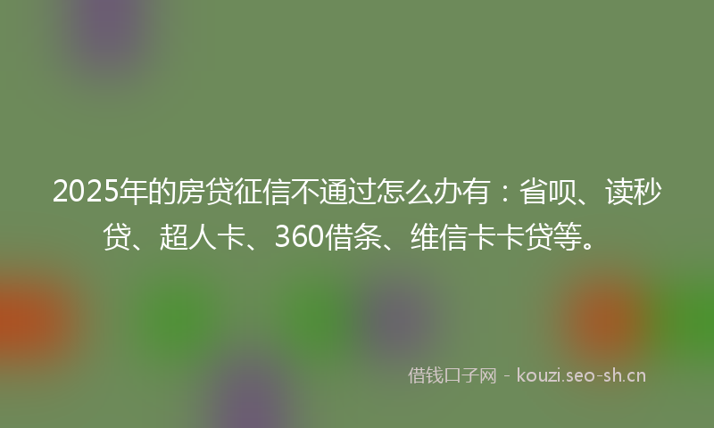 2025年的房贷征信不通过怎么办有:省呗、读秒贷、超人卡、360借条、维信卡卡贷等。