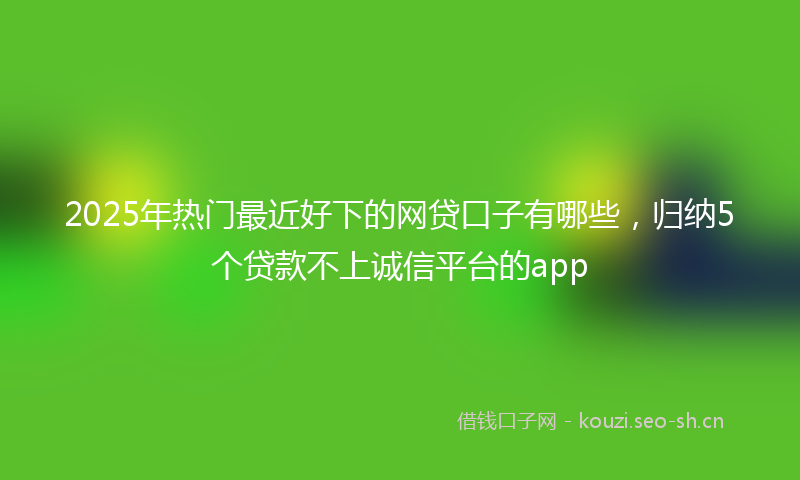 2025年热门最近好下的网贷口子有哪些，归纳5个贷款不上诚信平台的app