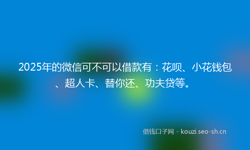 2025年的微信可不可以借款有：花呗、小花钱包、超人卡、替你还、功夫贷等。