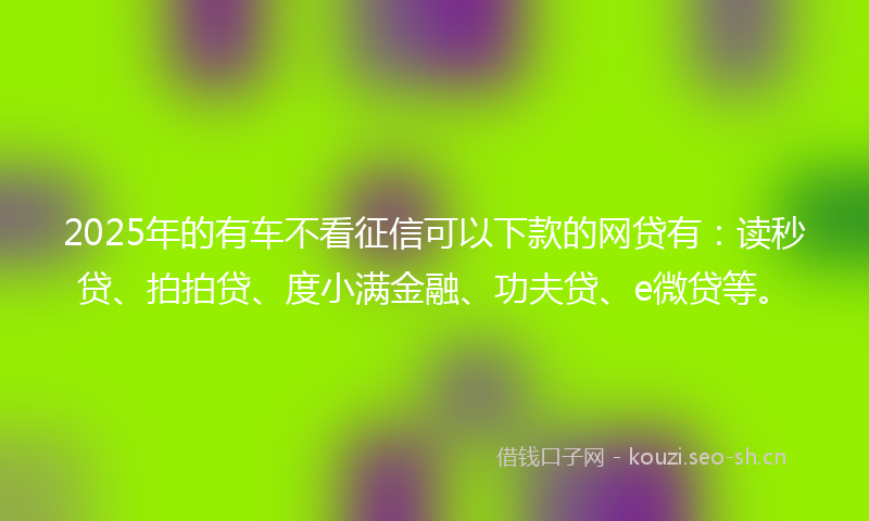 2025年的有车不看征信可以下款的网贷有：读秒贷、拍拍贷、度小满金融、功夫贷、e微贷等。