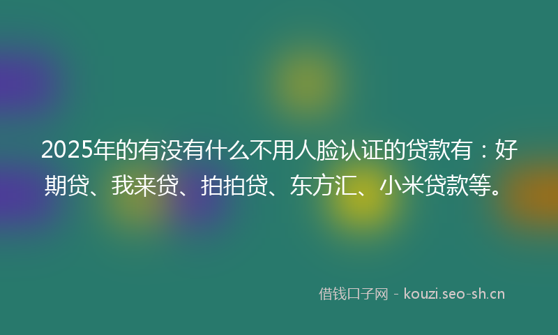 2025年的有没有什么不用人脸认证的贷款有：好期贷、我来贷、拍拍贷、东方汇、小米贷款等。