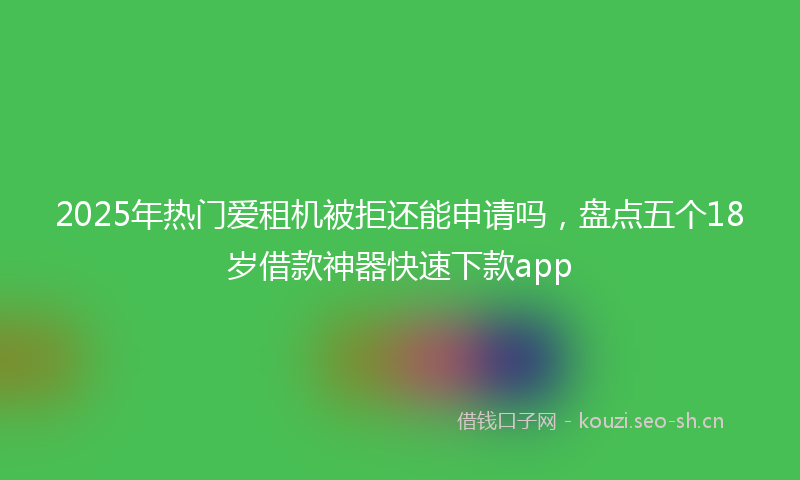 2025年热门爱租机被拒还能申请吗，盘点五个18岁借款神器快速下款app
