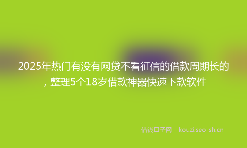 2025年热门有没有网贷不看征信的借款周期长的，整理5个18岁借款神器快速下款软件