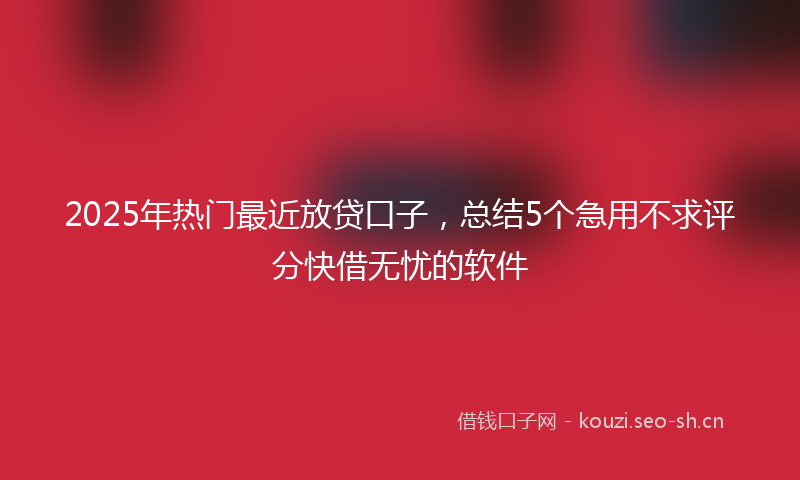 2025年热门最近放贷口子，总结5个急用不求评分快借无忧的软件
