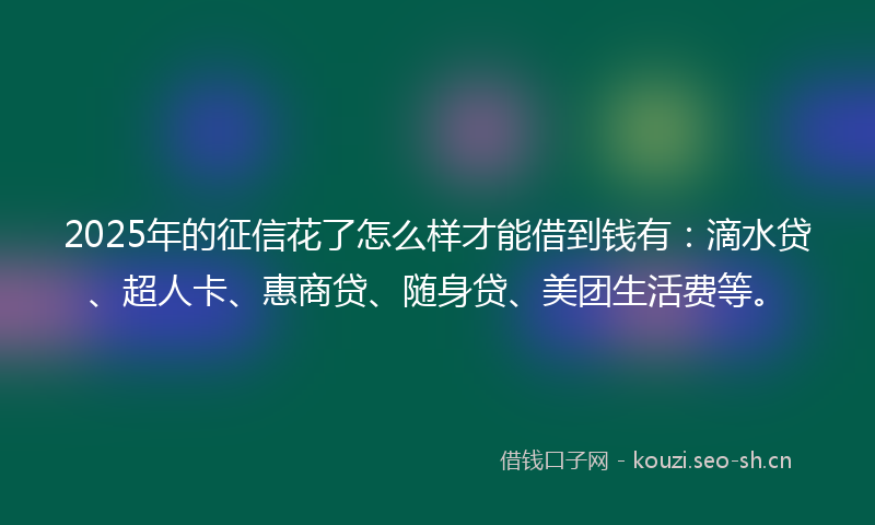 2025年的征信花了怎么样才能借到钱有：滴水贷、超人卡、惠商贷、随身贷、美团生活费等。