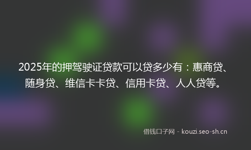 2025年的押驾驶证贷款可以贷多少有:惠商贷、随身贷、维信卡卡贷、信用卡贷、人人贷等。