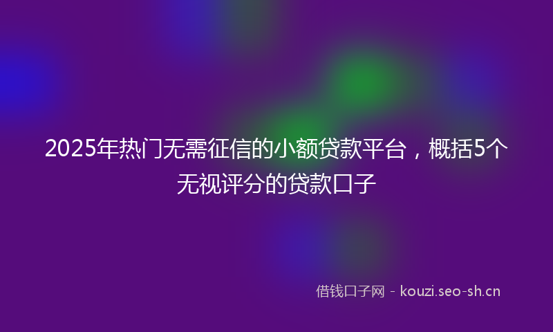 2025年热门无需征信的小额贷款平台，概括5个无视评分的贷款口子