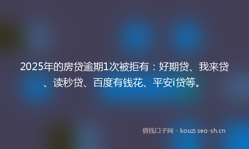 2025年的房贷逾期1次被拒有：好期贷、我来贷、读秒贷、百度有钱花、平安i贷等。