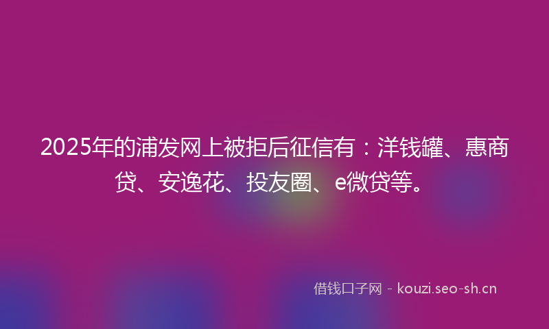 2025年的浦发网上被拒后征信有：洋钱罐、惠商贷、安逸花、投友圈、e微贷等。