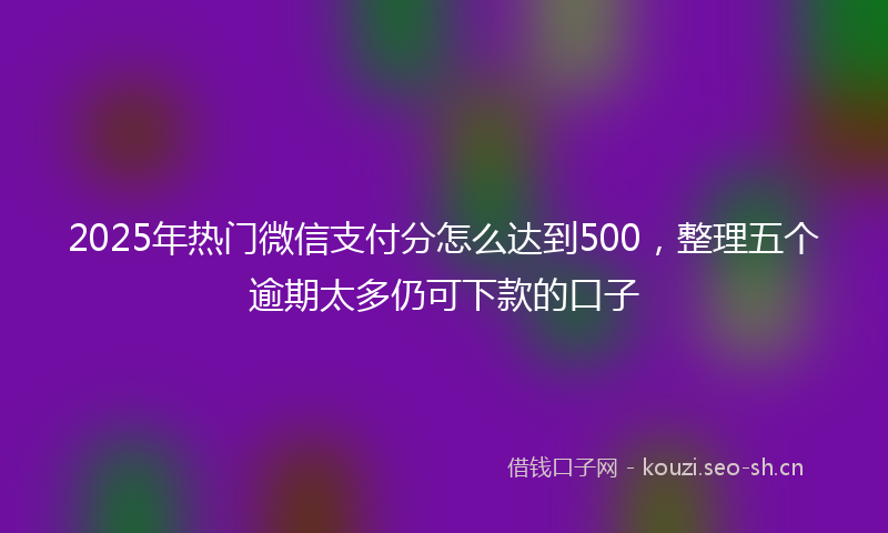 2025年热门微信支付分怎么达到500，整理五个逾期太多仍可下款的口子