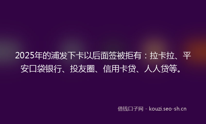 2025年的浦发下卡以后面签被拒有：拉卡拉、平安口袋银行、投友圈、信用卡贷、人人贷等。
