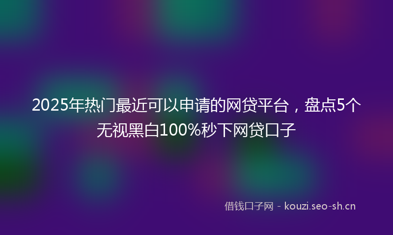 2025年热门最近可以申请的网贷平台，盘点5个无视黑白100%秒下网贷口子