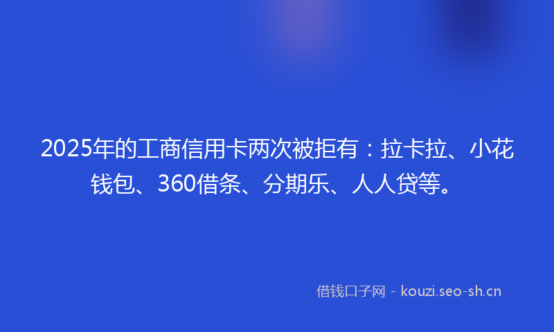2025年的工商信用卡两次被拒有：拉卡拉、小花钱包、360借条、分期乐、人人贷等。