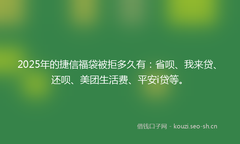 2025年的捷信福袋被拒多久有：省呗、我来贷、还呗、美团生活费、平安i贷等。