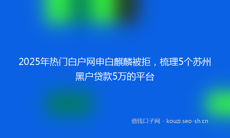 2025年热门白户网申白麒麟被拒，梳理5个苏州黑户贷款5万的平台