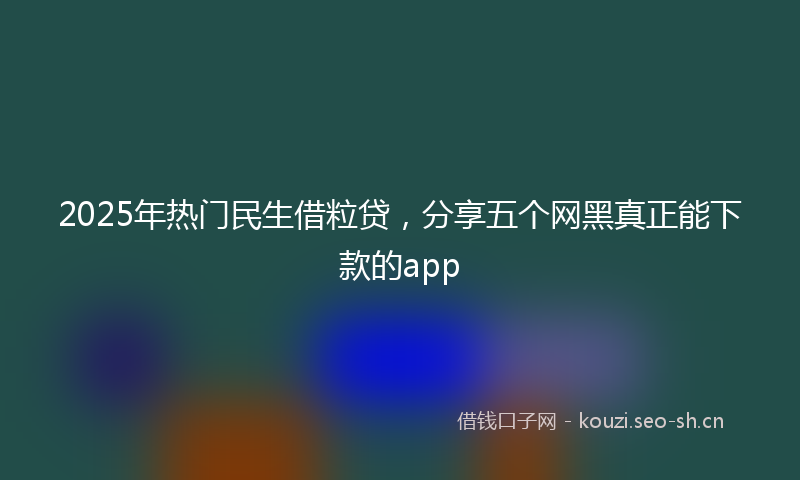 2025年热门民生借粒贷，分享五个网黑真正能下款的app