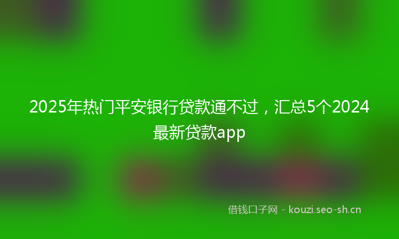 2025年热门平安银行贷款通不过，汇总5个2024最新贷款app