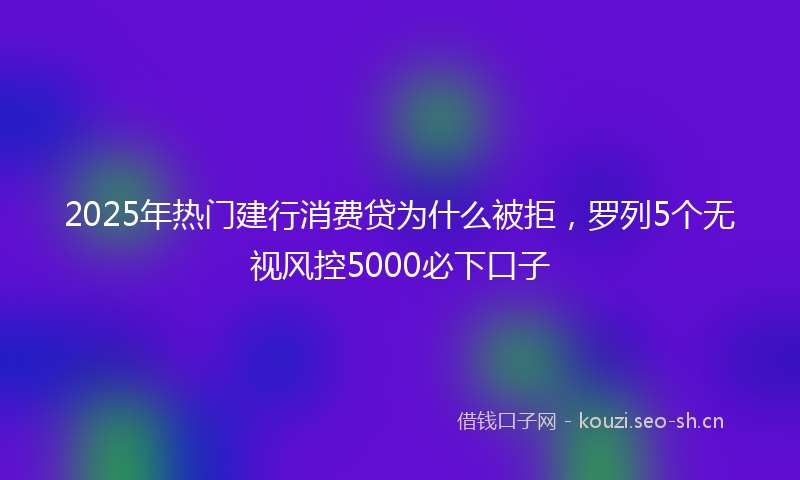 2025年热门建行消费贷为什么被拒，罗列5个无视风控5000必下口子