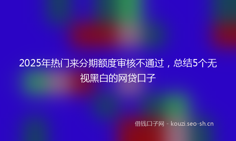 2025年热门来分期额度审核不通过，总结5个无视黑白的网贷口子