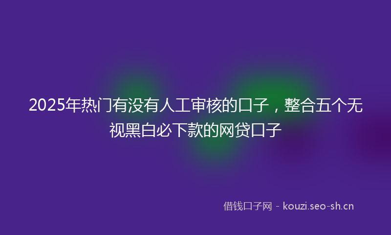 2025年热门有没有人工审核的口子，整合五个无视黑白必下款的网贷口子