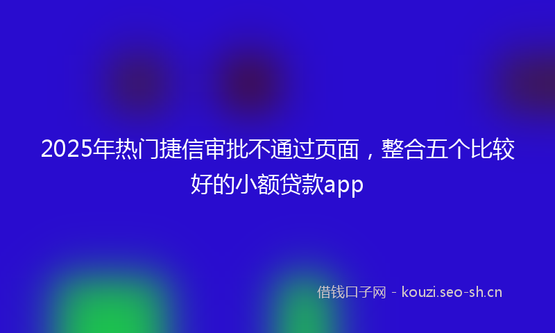 2025年热门捷信审批不通过页面，整合五个比较好的小额贷款app