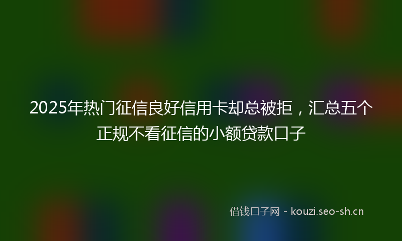 2025年热门征信良好信用卡却总被拒，汇总五个正规不看征信的小额贷款口子