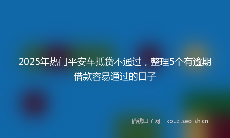 2025年热门平安车抵贷不通过，整理5个有逾期借款容易通过的口子