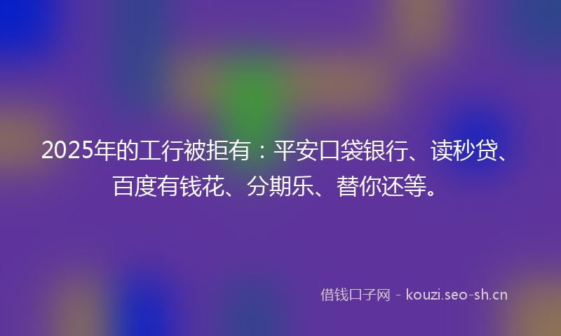 2025年的工行被拒有：平安口袋银行、读秒贷、百度有钱花、分期乐、替你还等。