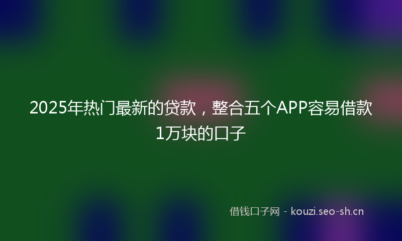 2025年热门最新的贷款,整合五个APP容易借款1万块的口子