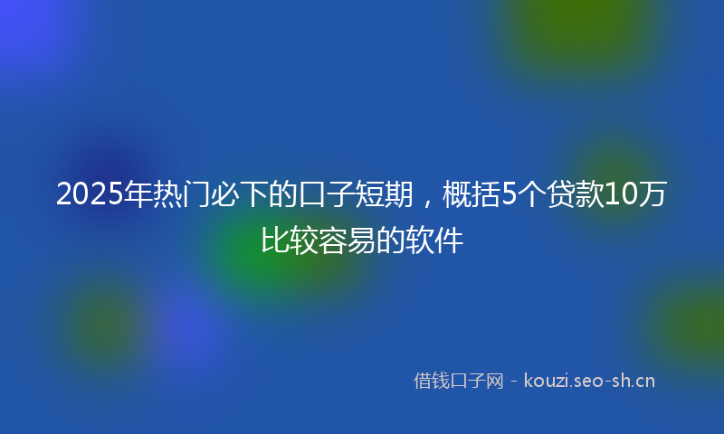 2025年热门必下的口子短期，概括5个贷款10万比较容易的软件