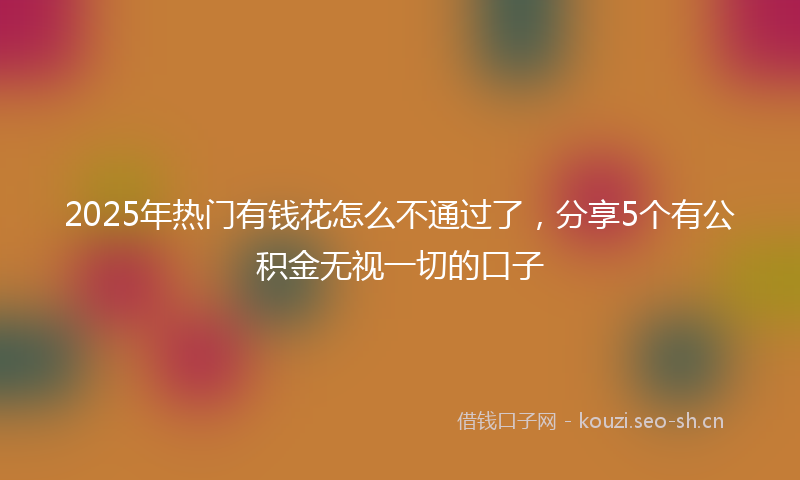 2025年热门有钱花怎么不通过了，分享5个有公积金无视一切的口子