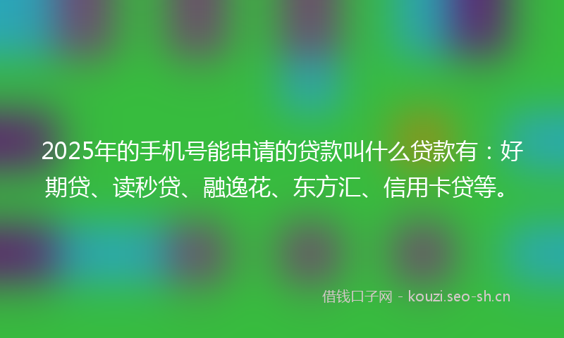 2025年的手机号能申请的贷款叫什么贷款有：好期贷、读秒贷、融逸花、东方汇、信用卡贷等。