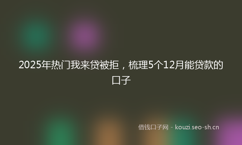 2025年热门我来贷被拒,梳理5个12月能贷款的口子