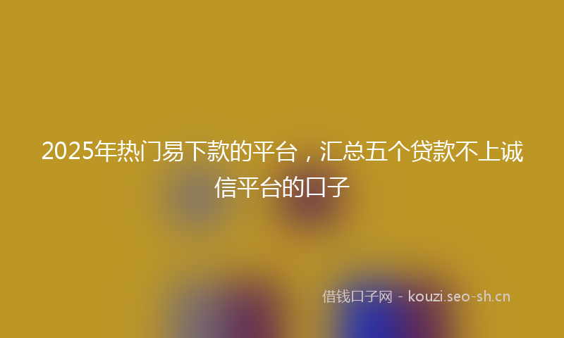 2025年热门易下款的平台，汇总五个贷款不上诚信平台的口子
