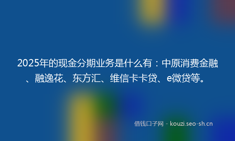 2025年的现金分期业务是什么有：中原消费金融、融逸花、东方汇、维信卡卡贷、e微贷等。