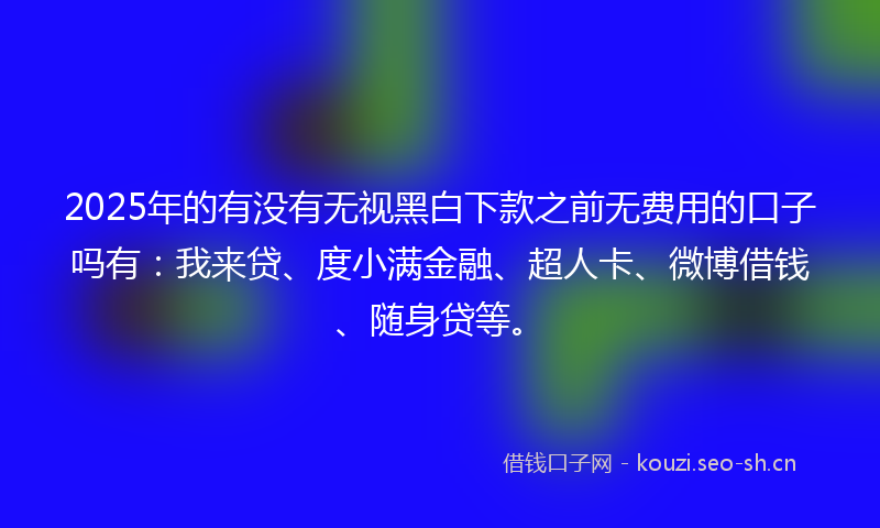 2025年的有没有无视黑白下款之前无费用的口子吗有：我来贷、度小满金融、超人卡、微博借钱、随身贷等。
