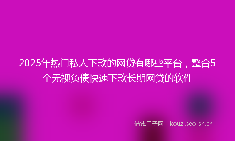2025年热门私人下款的网贷有哪些平台，整合5个无视负债快速下款长期网贷的软件