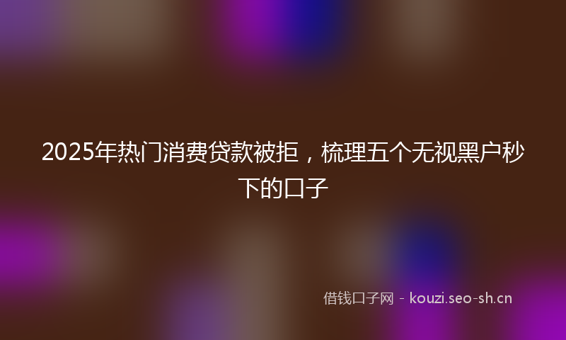 2025年热门消费贷款被拒，梳理五个无视黑户秒下的口子