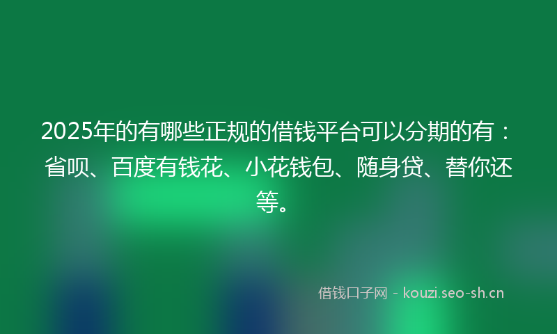 2025年的有哪些正规的借钱平台可以分期的有：省呗、百度有钱花、小花钱包、随身贷、替你还等。