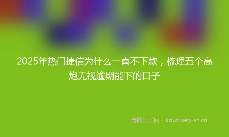 2025年热门捷信为什么一直不下款，梳理五个高炮无视逾期能下的口子