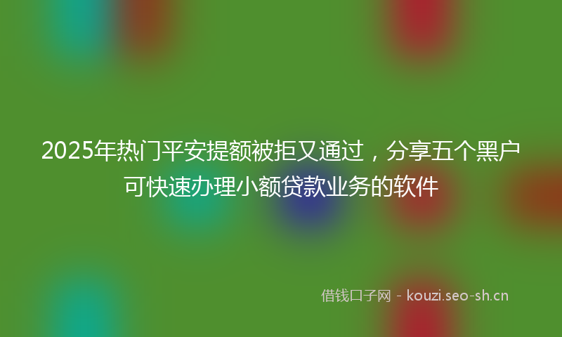 2025年热门平安提额被拒又通过，分享五个黑户可快速办理小额贷款业务的软件