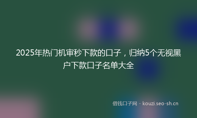 2025年热门机审秒下款的口子，归纳5个无视黑户下款口子名单大全