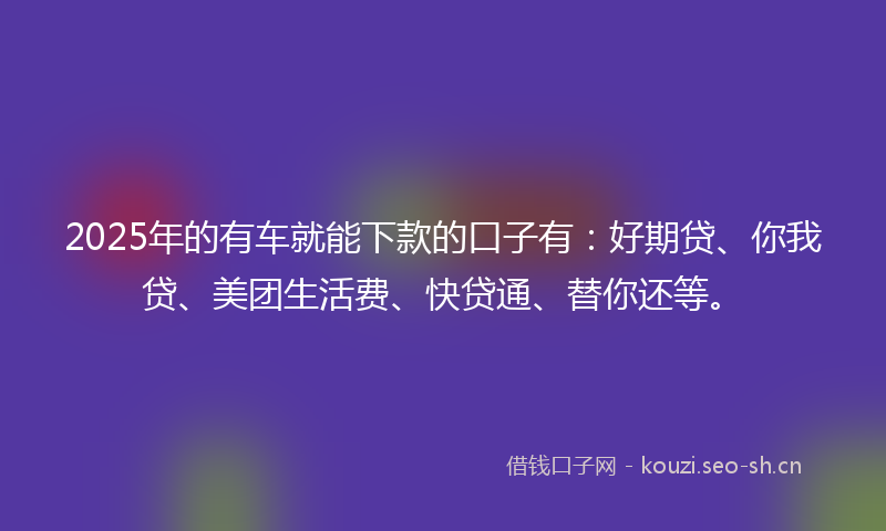2025年的有车就能下款的口子有：好期贷、你我贷、美团生活费、快贷通、替你还等。