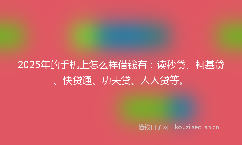 2025年的手机上怎么样借钱有：读秒贷、柯基贷、快贷通、功夫贷、人人贷等。