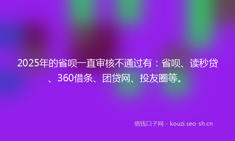 2025年的省呗一直审核不通过有：省呗、读秒贷、360借条、团贷网、投友圈等。