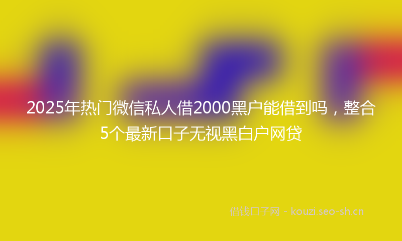 2025年热门微信私人借2000黑户能借到吗,整合5个最新口子无视黑白户网贷