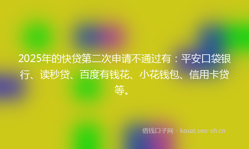 2025年的快贷第二次申请不通过有:平安口袋银行、读秒贷、百度有钱花、小花钱包、信用卡贷等。